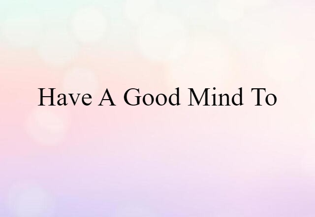 have a good mind to