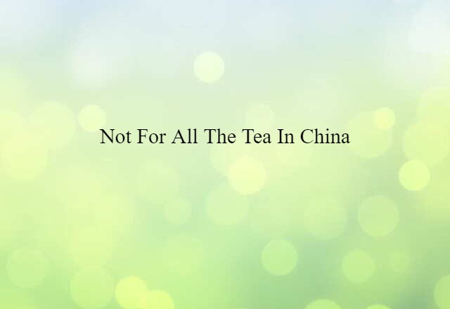 not for all the tea in China