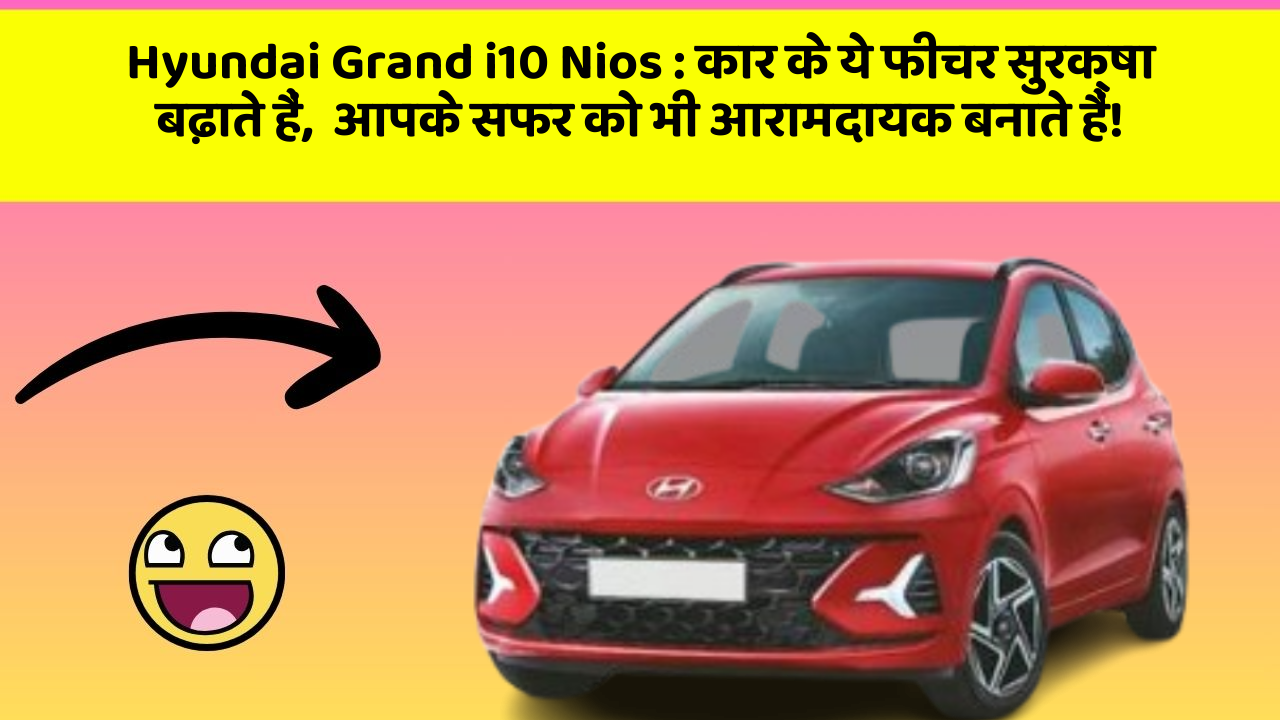 Hyundai Grand i10 Nios:कार के ये फीचर सुरक्षा बढ़ाते हैं,  आपके सफर को भी आरामदायक बनाते हैं!