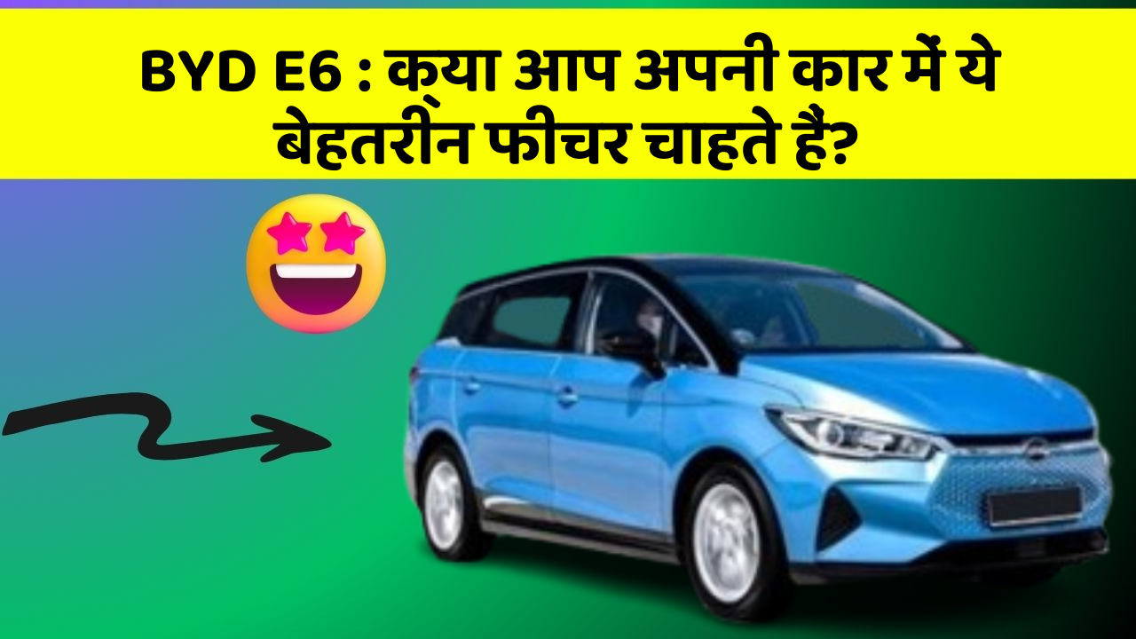 BYD E6: क्या आप अपनी कार में ये बेहतरीन फीचर चाहते हैं?